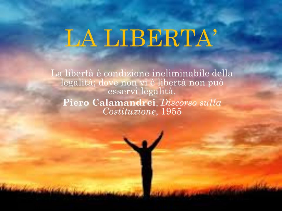 LA LIBERTA’ La libertà è condizione ineliminabile della legalità; dove non vi è libertà non può esservi legalità. Piero Calamandrei, Discorso sulla Costituzione, 1955.